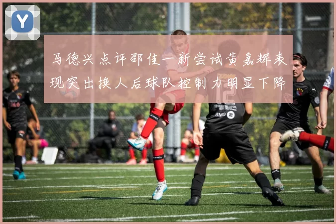 马德兴点评邵佳一新尝试黄嘉辉表现突出换人后球队控制力明显下降