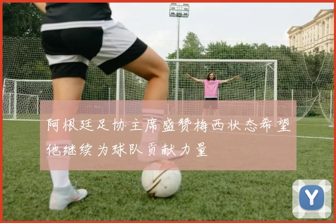 阿根廷足协主席盛赞梅西状态希望他继续为球队贡献力量