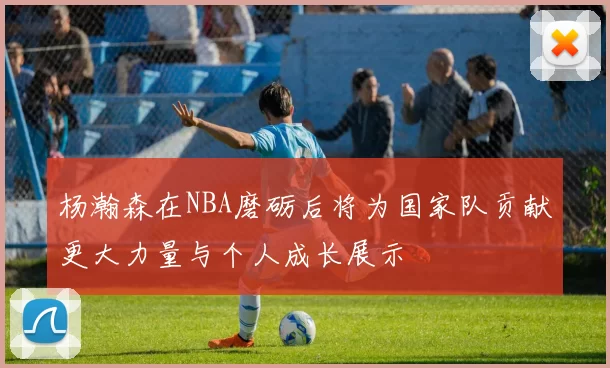 杨瀚森在NBA磨砺后将为国家队贡献更大力量与个人成长展示
