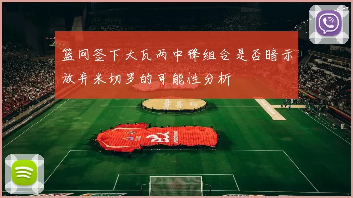 篮网签下大瓦两中锋组合是否暗示放弃米切罗的可能性分析