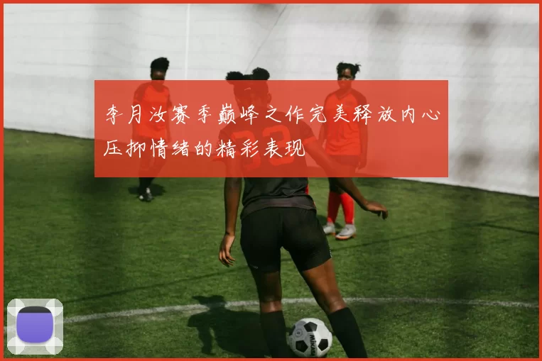 李月汝赛季巅峰之作完美释放内心压抑情绪的精彩表现